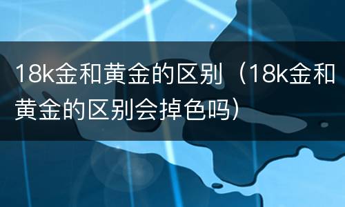 18k金和黄金的区别（18k金和黄金的区别会掉色吗）