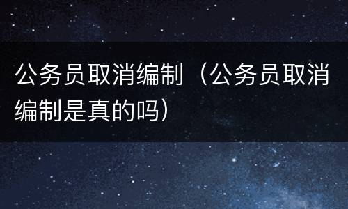 公务员取消编制（公务员取消编制是真的吗）