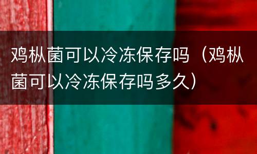 鸡枞菌可以冷冻保存吗（鸡枞菌可以冷冻保存吗多久）