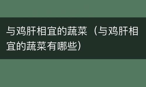 与鸡肝相宜的蔬菜（与鸡肝相宜的蔬菜有哪些）