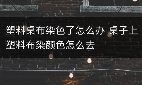 塑料桌布染色了怎么办 桌子上塑料布染颜色怎么去