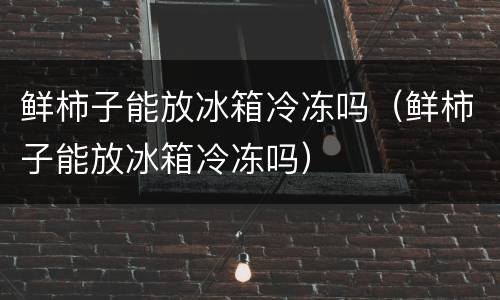 鲜柿子能放冰箱冷冻吗（鲜柿子能放冰箱冷冻吗）