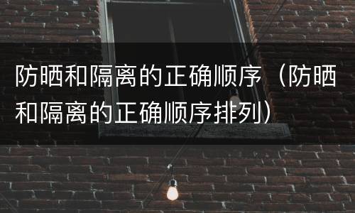防晒和隔离的正确顺序（防晒和隔离的正确顺序排列）