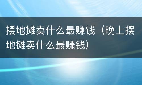 摆地摊卖什么最赚钱（晚上摆地摊卖什么最赚钱）