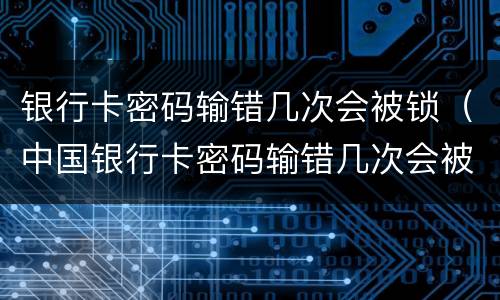 银行卡密码输错几次会被锁（中国银行卡密码输错几次会被锁）