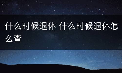 什么时候退休 什么时候退休怎么查