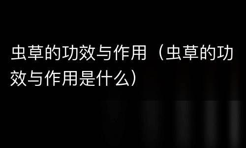 虫草的功效与作用（虫草的功效与作用是什么）