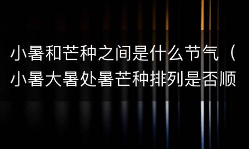小暑和芒种之间是什么节气（小暑大暑处暑芒种排列是否顺序）