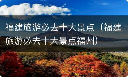 福建旅游必去十大景点（福建旅游必去十大景点福州）