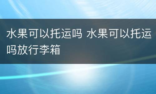 水果可以托运吗 水果可以托运吗放行李箱