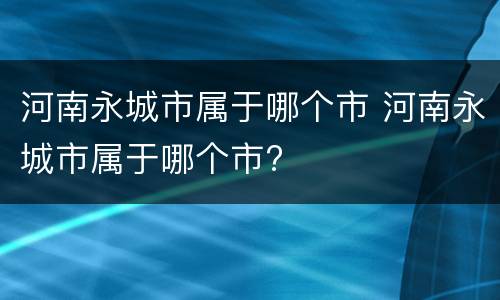 河南永城市属于哪个市 河南永城市属于哪个市?