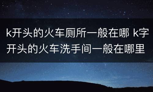 k开头的火车厕所一般在哪 k字开头的火车洗手间一般在哪里