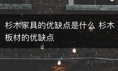 杉木家具的优缺点是什么 杉木板材的优缺点