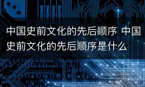 中国史前文化的先后顺序 中国史前文化的先后顺序是什么