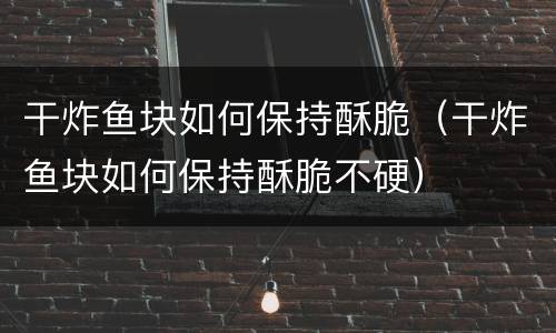 干炸鱼块如何保持酥脆（干炸鱼块如何保持酥脆不硬）