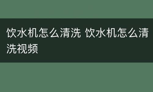 饮水机怎么清洗 饮水机怎么清洗视频