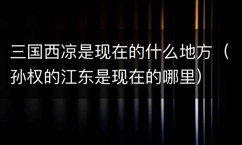 三国西凉是现在的什么地方（孙权的江东是现在的哪里）
