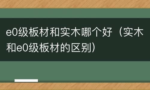 e0级板材和实木哪个好（实木和e0级板材的区别）