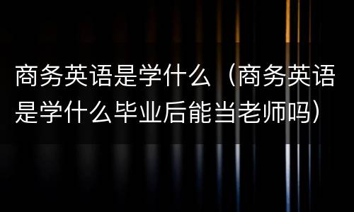 商务英语是学什么（商务英语是学什么毕业后能当老师吗）