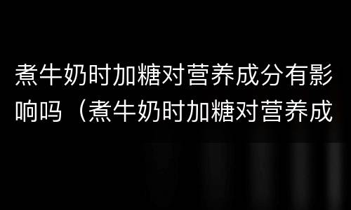 煮牛奶时加糖对营养成分有影响吗（煮牛奶时加糖对营养成分有影响吗视频）