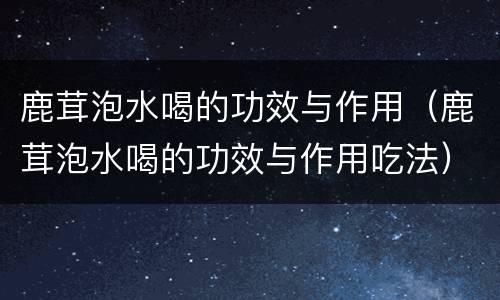 鹿茸泡水喝的功效与作用（鹿茸泡水喝的功效与作用吃法）