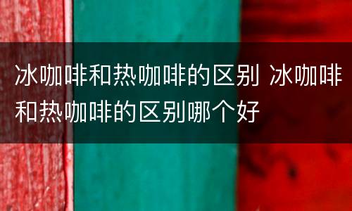 冰咖啡和热咖啡的区别 冰咖啡和热咖啡的区别哪个好