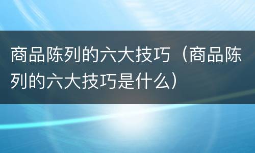 商品陈列的六大技巧（商品陈列的六大技巧是什么）