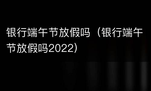 银行端午节放假吗（银行端午节放假吗2022）