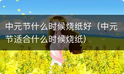 中元节什么时候烧纸好（中元节适合什么时候烧纸）