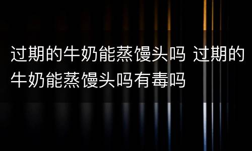过期的牛奶能蒸馒头吗 过期的牛奶能蒸馒头吗有毒吗