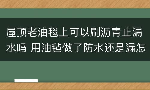 屋顶老油毯上可以刷沥青止漏水吗 用油毡做了防水还是漏怎么办