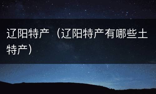 辽阳特产（辽阳特产有哪些土特产）