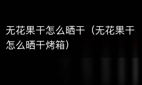 无花果干怎么晒干（无花果干怎么晒干烤箱）