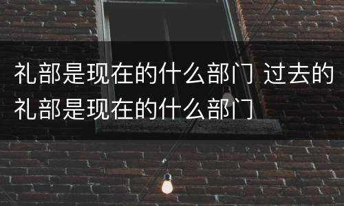 礼部是现在的什么部门 过去的礼部是现在的什么部门