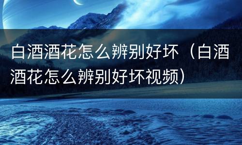 白酒酒花怎么辨别好坏（白酒酒花怎么辨别好坏视频）