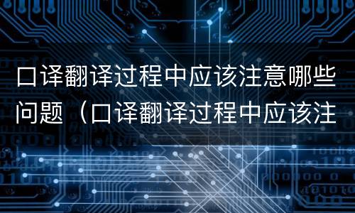 口译翻译过程中应该注意哪些问题（口译翻译过程中应该注意哪些问题和技巧）