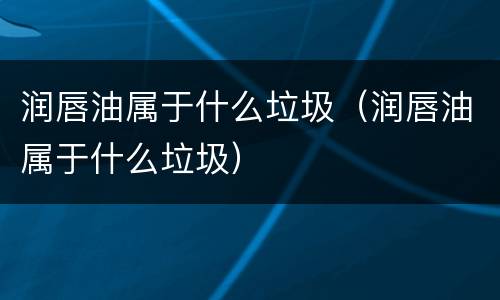 润唇油属于什么垃圾（润唇油属于什么垃圾）