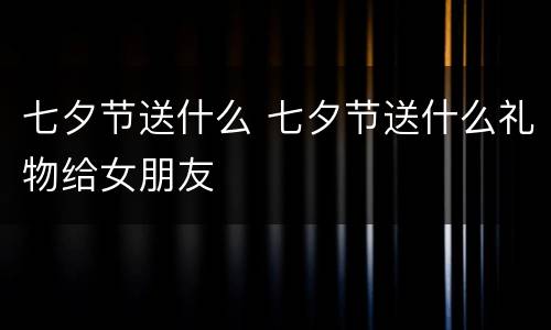 七夕节送什么 七夕节送什么礼物给女朋友