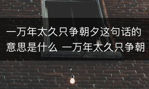 一万年太久只争朝夕这句话的意思是什么 一万年太久只争朝夕这句话的意思