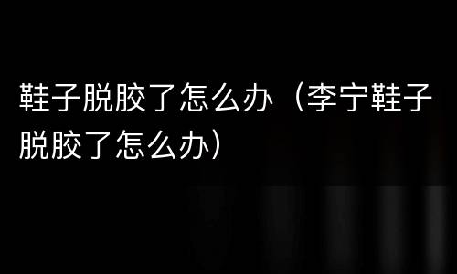 鞋子脱胶了怎么办（李宁鞋子脱胶了怎么办）