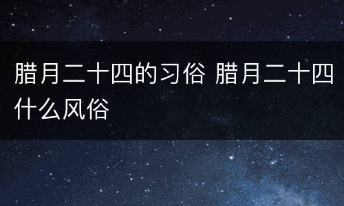 腊月二十四的习俗 腊月二十四什么风俗