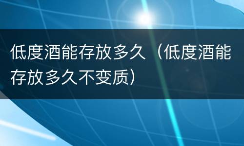 低度酒能存放多久（低度酒能存放多久不变质）
