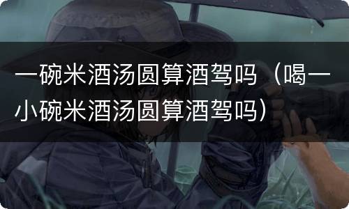 一碗米酒汤圆算酒驾吗（喝一小碗米酒汤圆算酒驾吗）