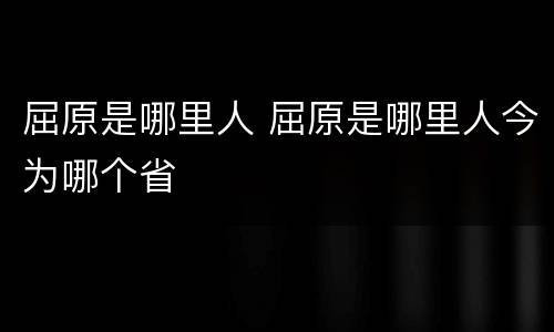 屈原是哪里人 屈原是哪里人今为哪个省