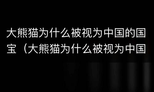 大熊猫为什么被视为中国的国宝（大熊猫为什么被视为中国的国宝 答案）