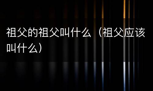 祖父的祖父叫什么（祖父应该叫什么）