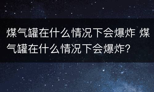煤气罐在什么情况下会爆炸 煤气罐在什么情况下会爆炸?