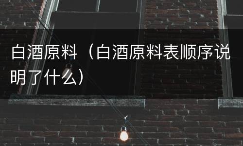 白酒原料（白酒原料表顺序说明了什么）
