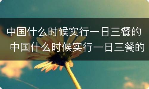 中国什么时候实行一日三餐的 中国什么时候实行一日三餐的政策