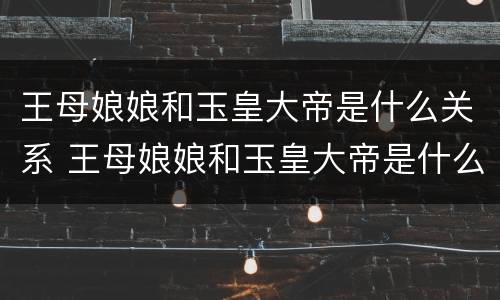 王母娘娘和玉皇大帝是什么关系 王母娘娘和玉皇大帝是什么关系呢